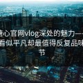 探寻糖心官网vlog深处的魅力——关于那些看似平凡却最值得反复品味的细节