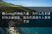 糖心vlog的神秘力量：为什么在关键时刻总被提起，背后的真相令人意想不到