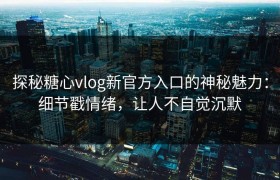 探秘糖心vlog新官方入口的神秘魅力：细节戳情绪，让人不自觉沉默
