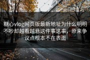 糖心vlog网页版最新地址为什么明明不吵却越看越悬这件事这事，原来争议点根本不在表面