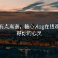 真的有点离谱，糖心vlog在线观看震撼你的心灵