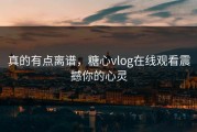 真的有点离谱，糖心vlog在线观看震撼你的心灵