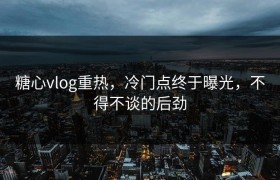 糖心vlog重热，冷门点终于曝光，不得不谈的后劲