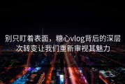 别只盯着表面，糖心vlog背后的深层次转变让我们重新审视其魅力