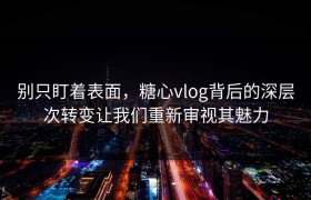 别只盯着表面，糖心vlog背后的深层次转变让我们重新审视其魅力
