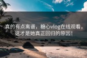 真的有点离谱，糖心vlog在线观看，这才是她真正回归的原因！