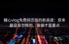 糖心vlog免费网页版的新高度：原来最容易忽略的，偏偏才是重点