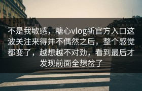 不是我敏感，糖心vlog新官方入口这波关注来得并不偶然之后，整个感觉都变了，越想越不对劲，看到最后才发现前面全想岔了