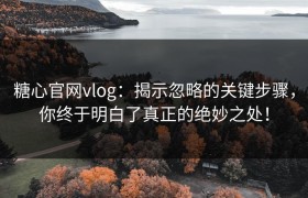 糖心官网vlog：揭示忽略的关键步骤，你终于明白了真正的绝妙之处！