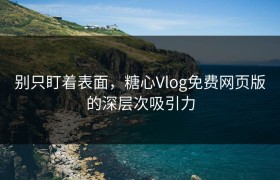 别只盯着表面，糖心Vlog免费网页版的深层次吸引力