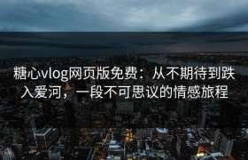 糖心vlog网页版免费：从不期待到跌入爱河，一段不可思议的情感旅程