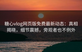糖心vlog网页版免费最新动态：真相揭晓，细节震撼，旁观者也不例外