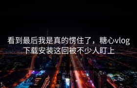 看到最后我是真的愣住了，糖心vlog下载安装这回被不少人盯上