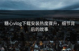 糖心vlog下载安装热度骤升，细节背后的故事