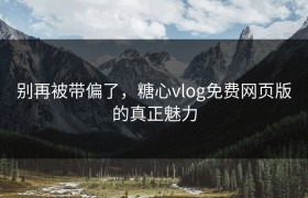 别再被带偏了，糖心vlog免费网页版的真正魅力