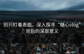 别只盯着表面，深入探寻“糖心vlog”背后的深层意义
