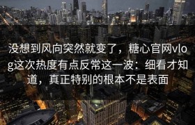 没想到风向突然就变了，糖心官网vlog这次热度有点反常这一波：细看才知道，真正特别的根本不是表面