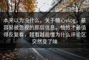 本来以为没什么，关于糖心vlog，最容易被忽视的那层信息，恰恰才最值得反复看，越看越能懂为什么评论区突然变了味