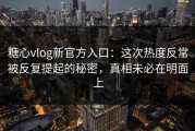 糖心vlog新官方入口：这次热度反常被反复提起的秘密，真相未必在明面上