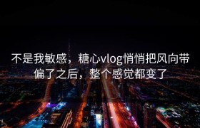 不是我敏感，糖心vlog悄悄把风向带偏了之后，整个感觉都变了