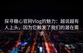 探寻糖心官网Vlog的魅力：越说越有人上头，因为它触发了我们的潜在需求