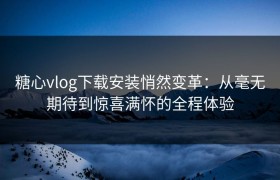 糖心vlog下载安装悄然变革：从毫无期待到惊喜满怀的全程体验