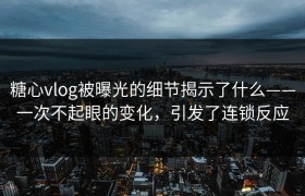 糖心vlog被曝光的细节揭示了什么——一次不起眼的变化，引发了连锁反应