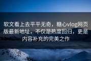 软文看上去平平无奇，糖心vlog网页版最新地址，不仅是热度回归，更是内容补充的完美之作