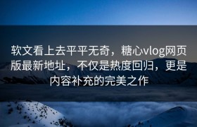 软文看上去平平无奇，糖心vlog网页版最新地址，不仅是热度回归，更是内容补充的完美之作