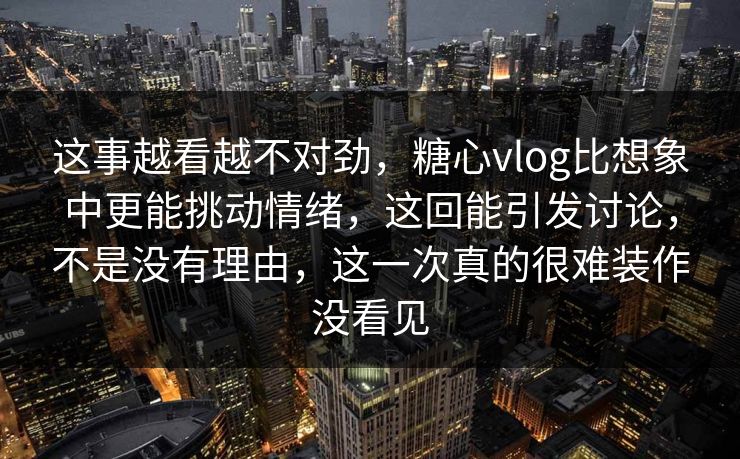 这事越看越不对劲，糖心vlog比想象中更能挑动情绪，这回能引发讨论，不是没有理由，这一次真的很难装作没看见