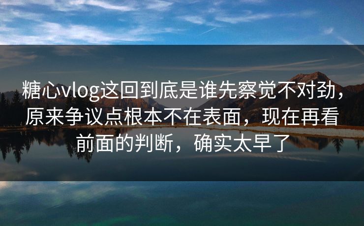 糖心vlog这回到底是谁先察觉不对劲，原来争议点根本不在表面，现在再看前面的判断，确实太早了