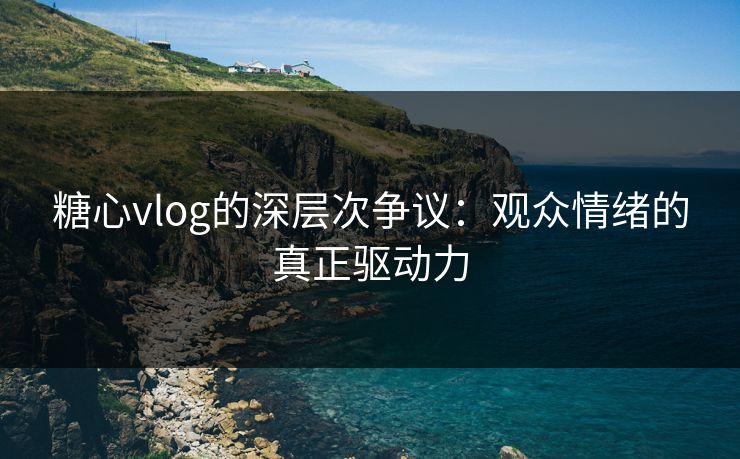糖心vlog的深层次争议：观众情绪的真正驱动力