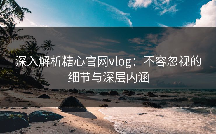 深入解析糖心官网vlog：不容忽视的细节与深层内涵