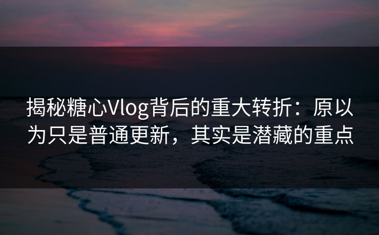 揭秘糖心Vlog背后的重大转折：原以为只是普通更新，其实是潜藏的重点