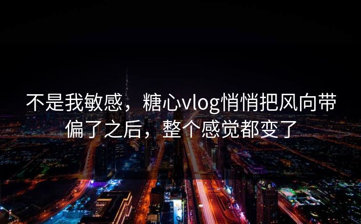 不是我敏感，糖心vlog悄悄把风向带偏了之后，整个感觉都变了