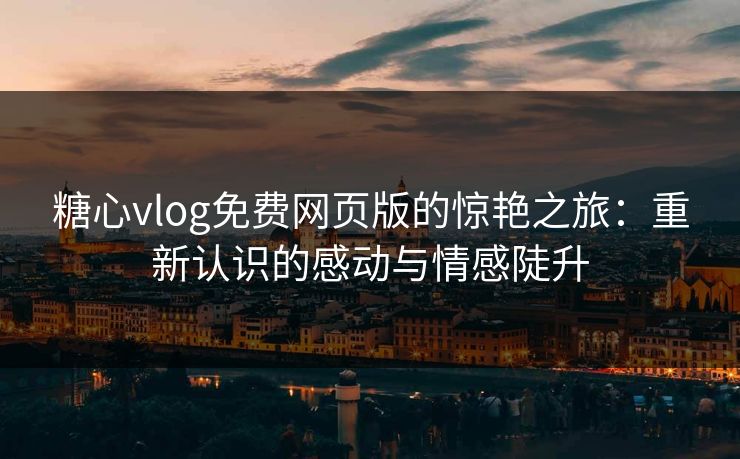糖心vlog免费网页版的惊艳之旅：重新认识的感动与情感陡升