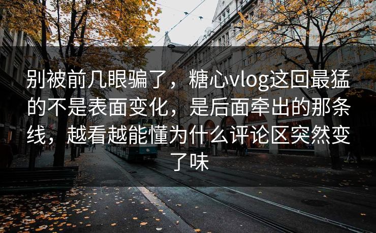 别被前几眼骗了，糖心vlog这回最猛的不是表面变化，是后面牵出的那条线，越看越能懂为什么评论区突然变了味