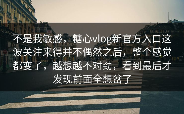 不是我敏感，糖心vlog新官方入口这波关注来得并不偶然之后，整个感觉都变了，越想越不对劲，看到最后才发现前面全想岔了