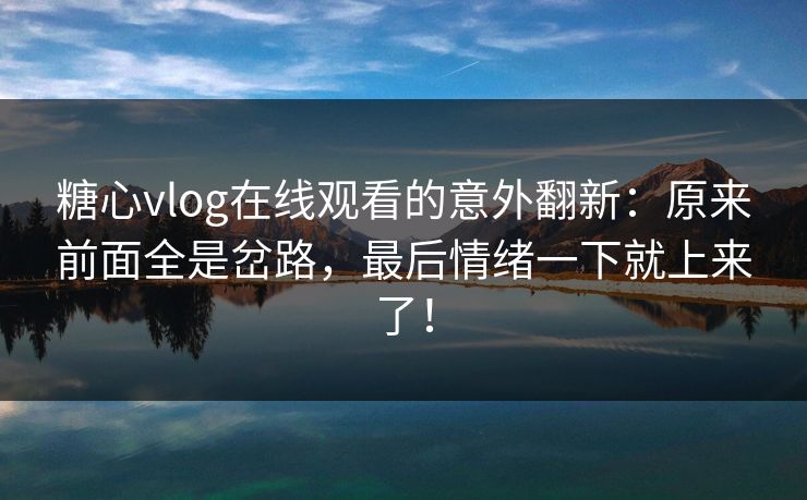 糖心vlog在线观看的意外翻新：原来前面全是岔路，最后情绪一下就上来了！