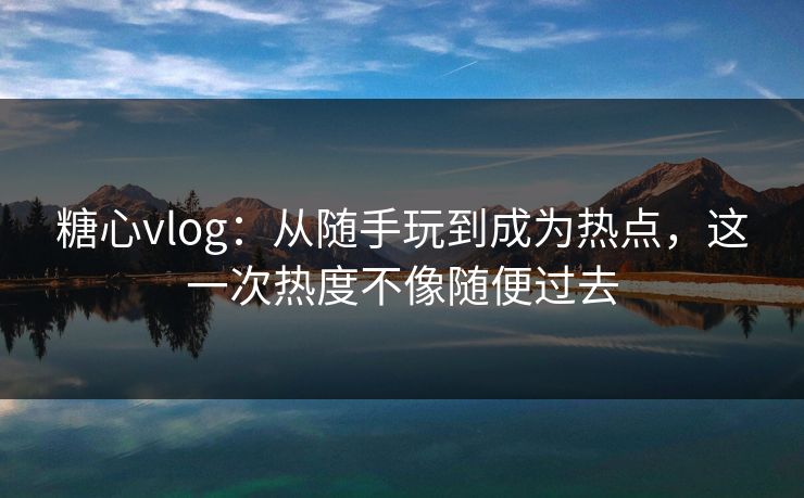 糖心vlog：从随手玩到成为热点，这一次热度不像随便过去