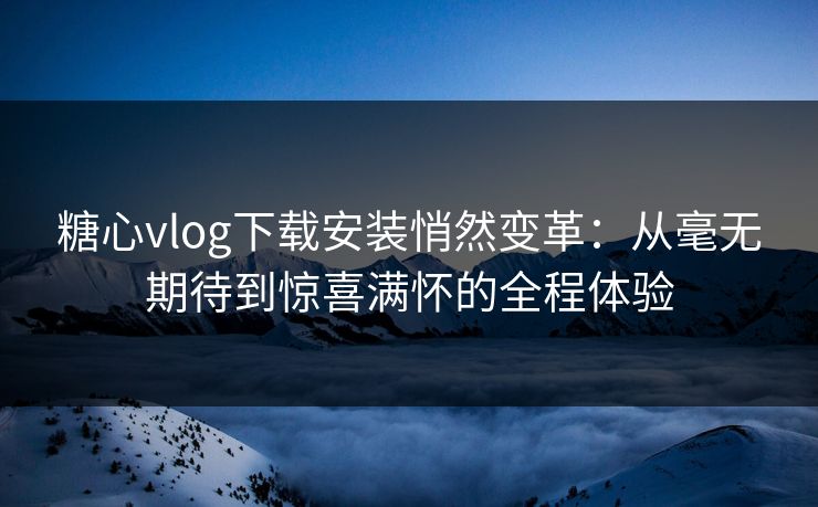 糖心vlog下载安装悄然变革：从毫无期待到惊喜满怀的全程体验