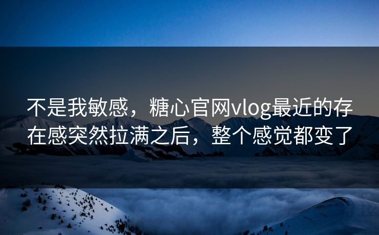 不是我敏感，糖心官网vlog最近的存在感突然拉满之后，整个感觉都变了