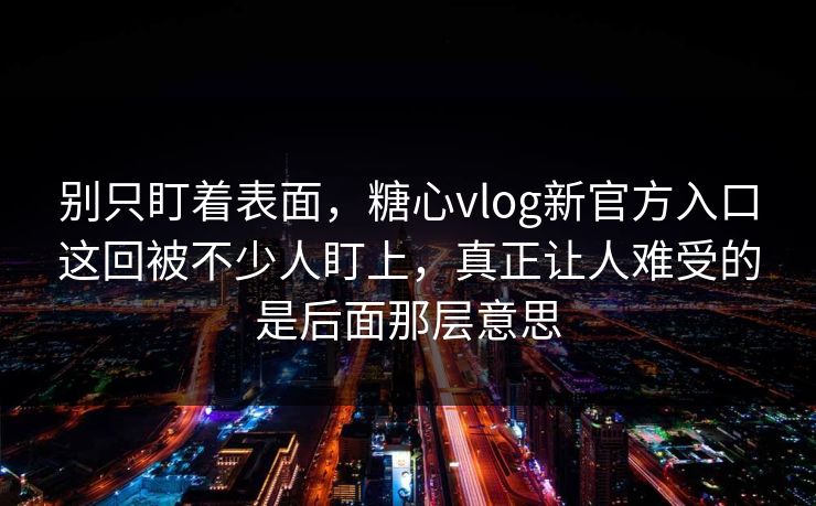 别只盯着表面，糖心vlog新官方入口这回被不少人盯上，真正让人难受的是后面那层意思