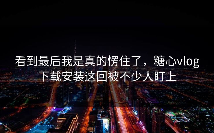 看到最后我是真的愣住了，糖心vlog下载安装这回被不少人盯上