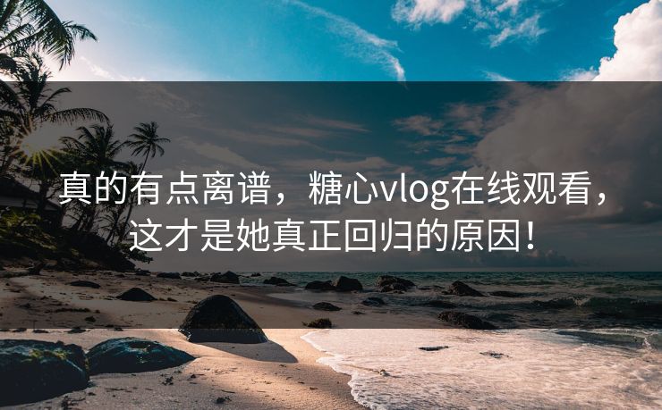 真的有点离谱，糖心vlog在线观看，这才是她真正回归的原因！