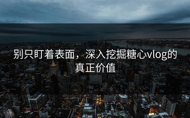 别只盯着表面，深入挖掘糖心vlog的真正价值