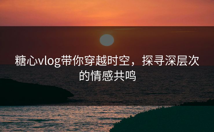 糖心vlog带你穿越时空，探寻深层次的情感共鸣