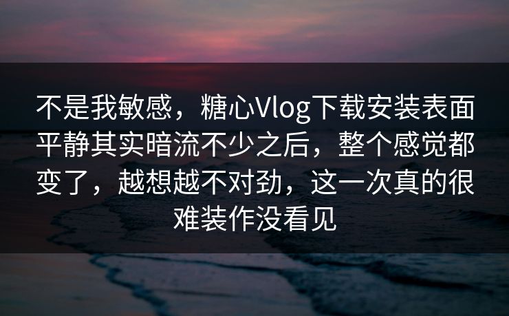 不是我敏感，糖心Vlog下载安装表面平静其实暗流不少之后，整个感觉都变了，越想越不对劲，这一次真的很难装作没看见