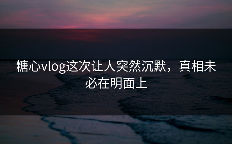 糖心vlog这次让人突然沉默，真相未必在明面上