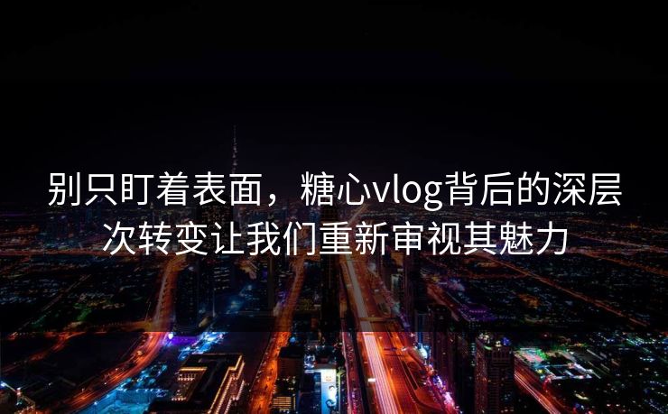 别只盯着表面，糖心vlog背后的深层次转变让我们重新审视其魅力